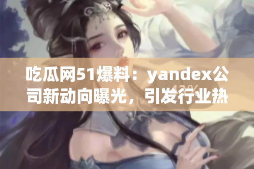 吃瓜网51爆料：yandex公司新动向曝光，引发行业热议