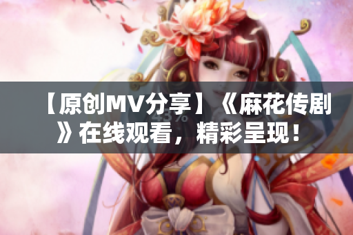 【原创MV分享】《麻花传剧》在线观看，精彩呈现！