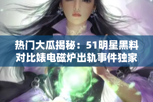 热门大瓜揭秘：51明星黑料对比婊电磁炉出轨事件独家揭露