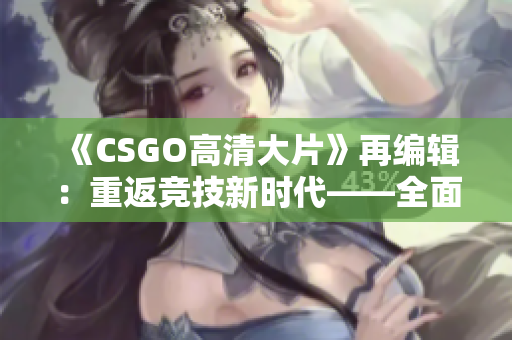 《CSGO高清大片》再编辑：重返竞技新时代——全面详解CSGO高清大片及其表演制作