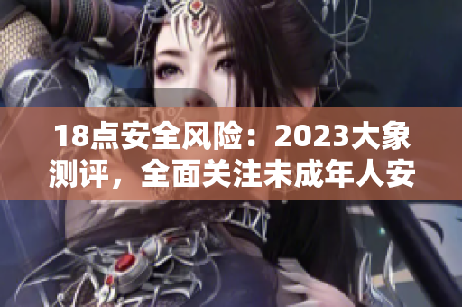 18点安全风险：2023大象测评，全面关注未成年人安全问题