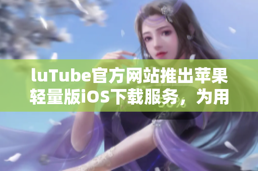 luTube官方网站推出苹果轻量版iOS下载服务，为用户提供更轻巧便捷的体验