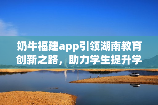 奶牛福建app引领湖南教育创新之路，助力学生提升学习成绩和能力