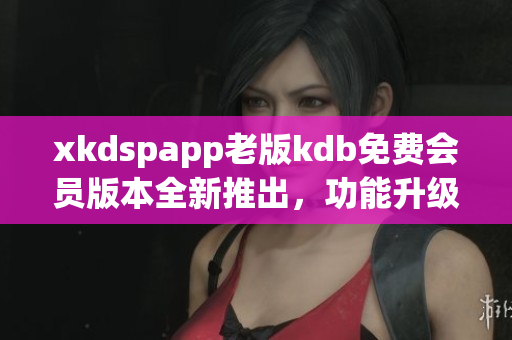 xkdspapp老版kdb免费会员版本全新推出，功能升级更优惠