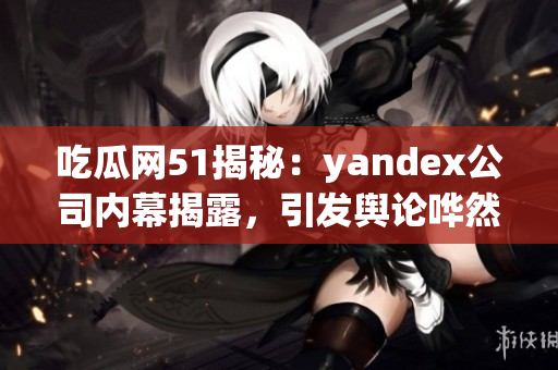 吃瓜网51揭秘：yandex公司内幕揭露，引发舆论哗然