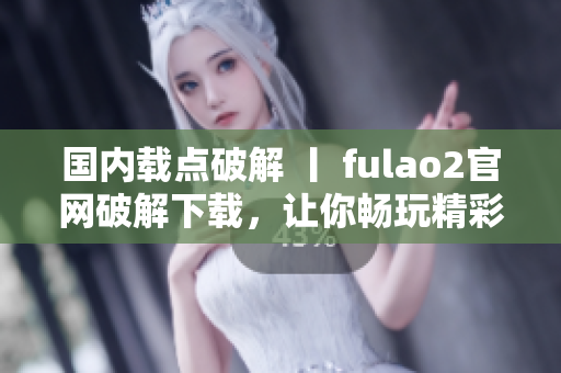 国内载点破解 丨 fulao2官网破解下载，让你畅玩精彩游戏