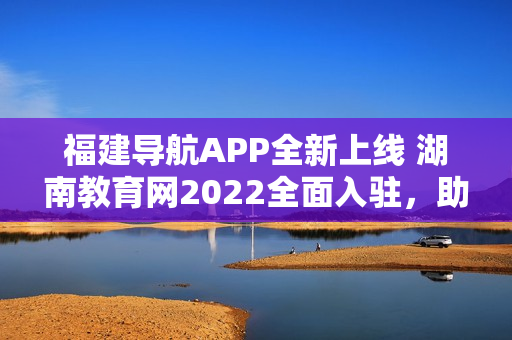 福建导航APP全新上线 湖南教育网2022全面入驻，助力学子畅游教育海洋