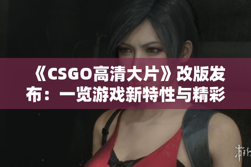 《CSGO高清大片》改版发布：一览游戏新特性与精彩镜头