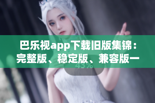 巴乐视app下载旧版集锦：完整版、稳定版、兼容版一网打尽