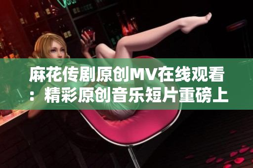 麻花传剧原创MV在线观看：精彩原创音乐短片重磅上线，让您尽情感受麻花传剧的魅力