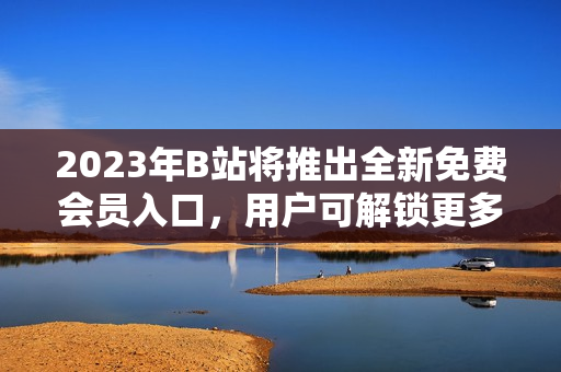 2023年B站将推出全新免费会员入口，用户可解锁更多优质内容