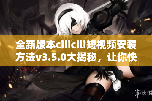 全新版本cilicili短视频安装方法v3.5.0大揭秘，让你快速上手