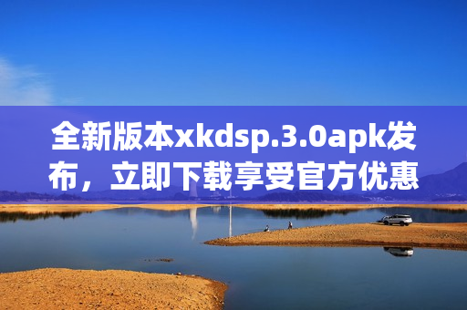 全新版本xkdsp.3.0apk发布，立即下载享受官方优惠