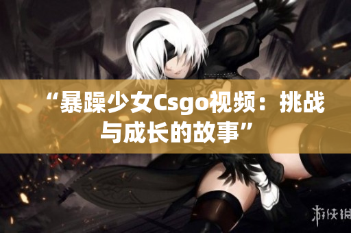 “暴躁少女Csgo视频：挑战与成长的故事”