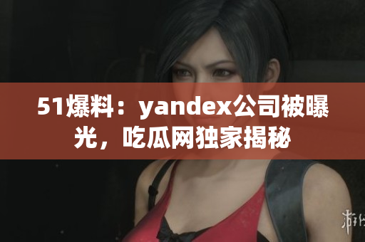 51爆料：yandex公司被曝光，吃瓜网独家揭秘