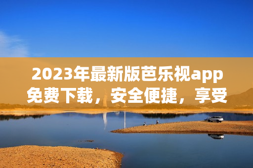 2023年最新版芭乐视app免费下载，安全便捷，享受高清影视盛宴