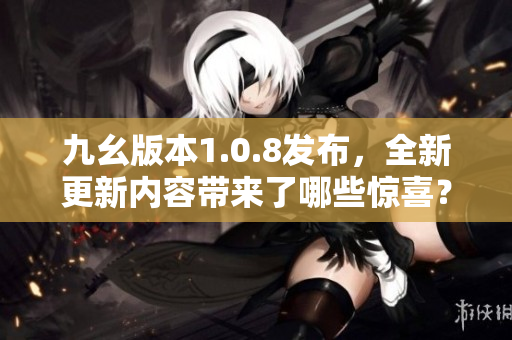 九幺版本1.0.8发布，全新更新内容带来了哪些惊喜？