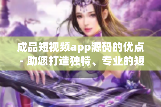 成品短视频app源码的优点 - 助您打造独特、专业的短视频应用