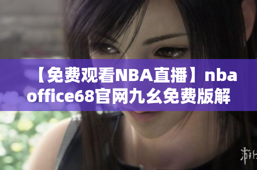 【免费观看NBA直播】nbaoffice68官网九幺免费版解锁，精彩内容一网打尽