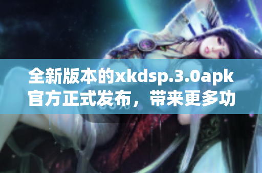 全新版本的xkdsp.3.0apk官方正式发布，带来更多功能和优化