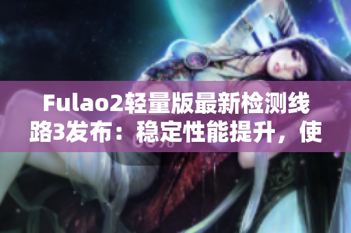 Fulao2轻量版最新检测线路3发布：稳定性能提升，使用更便捷