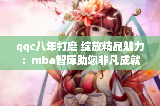 qqc八年打磨 绽放精品魅力：mba智库助您非凡成就