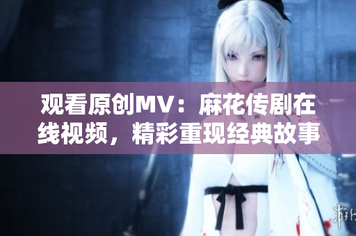 观看原创MV：麻花传剧在线视频，精彩重现经典故事