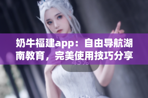 奶牛福建app：自由导航湖南教育，完美使用技巧分享