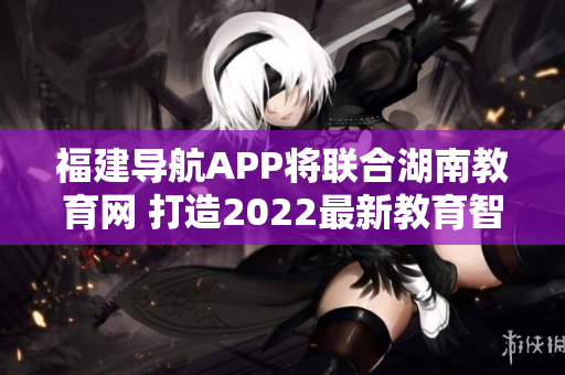 福建导航APP将联合湖南教育网 打造2022最新教育智能平台