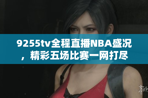 9255tv全程直播NBA盛况，精彩五场比赛一网打尽