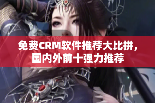 免费CRM软件推荐大比拼，国内外前十强力推荐