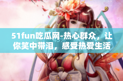 51fun吃瓜网-热心群众，让你笑中带泪，感受热爱生活的力量