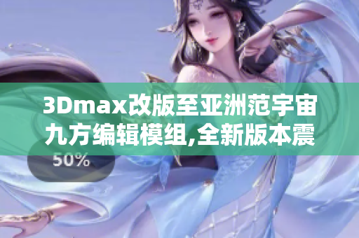 3Dmax改版至亚洲范宇宙九方编辑模组,全新版本震撼发布