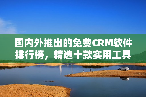 国内外推出的免费CRM软件排行榜，精选十款实用工具推荐