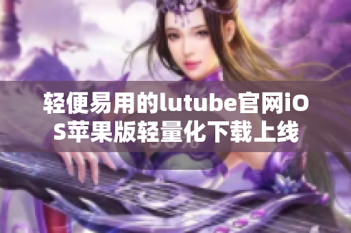 轻便易用的lutube官网iOS苹果版轻量化下载上线