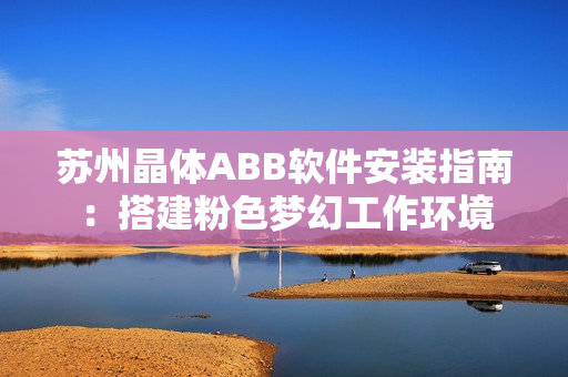 苏州晶体ABB软件安装指南：搭建粉色梦幻工作环境