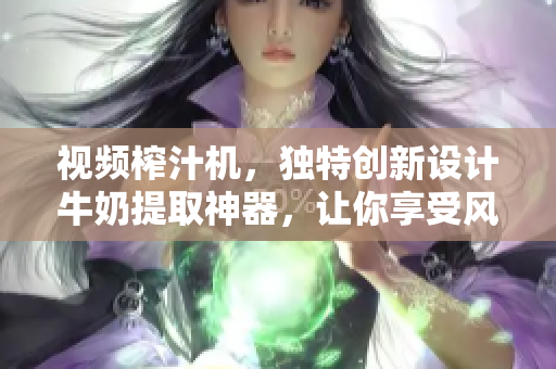 视频榨汁机，独特创新设计牛奶提取神器，让你享受风味浓郁榨汁美味