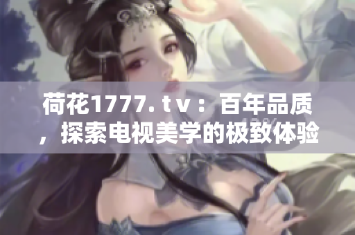 荷花1777. tⅴ：百年品质，探索电视美学的极致体验