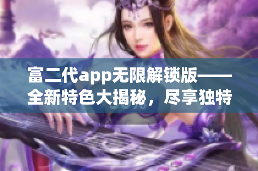 富二代app无限解锁版——全新特色大揭秘，尽享独特体验