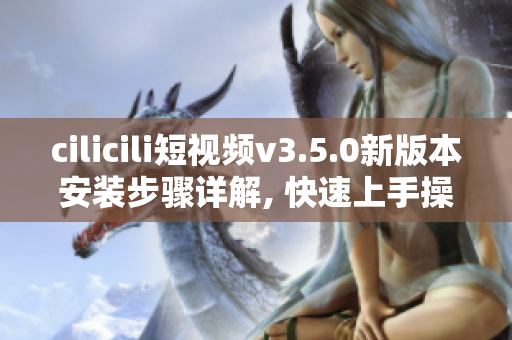 cilicili短视频v3.5.0新版本安装步骤详解, 快速上手操作指南