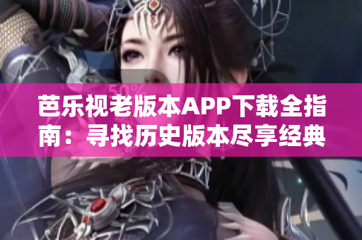 芭乐视老版本APP下载全指南：寻找历史版本尽享经典功能