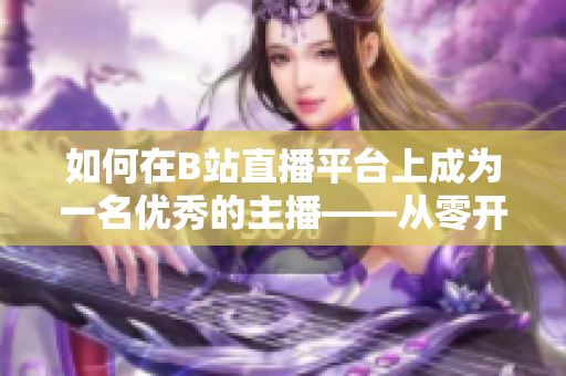 如何在B站直播平台上成为一名优秀的主播——从零开始进行直播的步骤