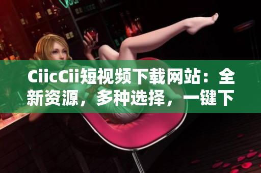 CiicCii短视频下载网站：全新资源，多种选择，一键下载畅享快乐