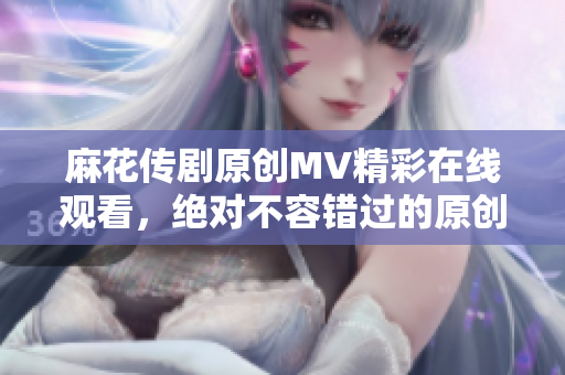 麻花传剧原创MV精彩在线观看，绝对不容错过的原创音乐视频！