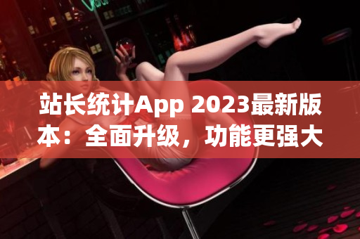 站长统计App 2023最新版本：全面升级，功能更强大，界面更友好