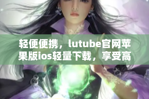 轻便便携，lutube官网苹果版ios轻量下载，享受高品质视频体验