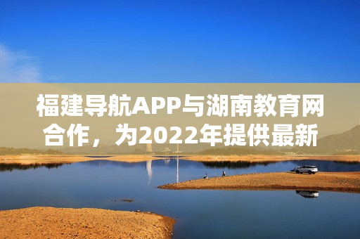 福建导航APP与湖南教育网合作，为2022年提供最新信息