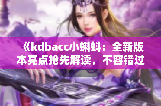 《kdbacc小蝌蚪：全新版本亮点抢先解读，不容错过的特色功能与改进一览》