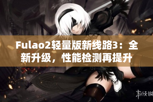 Fulao2轻量版新线路3：全新升级，性能检测再提升