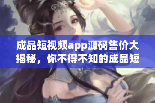 成品短视频app源码售价大揭秘，你不得不知的成品短视频app源码价格详情